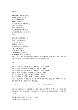 数据库 A：

IBMDEFAULTBP 137,500 页
INTRA_PARALLEL ON
UTILHEAP 10,000 页
DBHEAP 10,000 页
SHEAPTHRES_SHR 20,000 页
LOCKLIST 1000 页
PCKCACHE 5000 页
CATALOGCACHE 2500 页
APPGROUP_MEM_SZ 20,000 页
数据库 B：

IBMDEFAULTBP 92,500 页
INTRA_PARALLEL ON
UTILHEAP 5,000 页
DBHEAP 10,000 页
SHEAPTHRES_SHR 15,000 页
LOCKLIST 1000 页
PCKCACHE 5000 页
CATALOGCACHE 2500 页
APPGROUP_MEM_SZ 20,000 页
限制： 因为共享内存是固定到物理 RAM 的，所以这种内存不会被换出。因此，我们只能
分配最多 1GB （可用的物理 RAM）的共享内存给数据库使用。

计算：

数据库 A 共享内存 = (186,000 页 x 4KB/页) x 1.1% = ~818MB
数据库 A 应用程序组内存 = 20,000 页 x 4KB/页 = 80MB
数据库 B 共享内存 = (131,000 页 x 4KB/页) x 1.1% = ~576MB
数据库 B 应用程序组内存 = 20,000 页 x 4KB/页 = 80MB
为了启动数据库 A，要求： 818MB + 80MB = ~898MB
为了启动数据库 B，要求： 576MB + 80MB = ~656MB
问题： 假设数据库 A 是激活的。至少有 898MB 的共享内存固定在物理 RAM 中。当尝试
激活数据库 B 时，就会碰到如下错误消息：

SQL1084C Shared memory segments cannot be allocated. SQLSTATE=57019


如果同时启动数据库 A 和数据库 B，我们将请求至少 1.55GB (898MB + 656MB) 的可用
物理 RAM，以便同样地将共享内存固定在 RAM 中。显然，1GB 的 RAM 不够。     为解决这
一问题：

尝试减少这两个数据库的缓冲池大小。或者
尝试减少应用程序组内存。或者
 