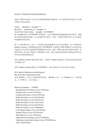 SELECT * FROM SYSCAT.BUFFERPOOLS


虽然大多数内存池的大小是由它们的配置参数预先确定的，但下面两种内存池的大小在默
认情况下却是动态的：

包缓存： pckcachesz = maxappls * 8
编目缓存： catalogcache_sz = maxappls * 4
活动应用程序的最大数量： maxappls = AUTOMATIC
将 maxappls 设为 AUTOMATIC 的效果是，允许任意数量的连接数据库的应用程序。 DB2
将动态地分配所需资源，以支持新的应用程序。因此，包缓存和编目的大小可以随着
maxappls 的值而变化。


除 了上 述参 数以 外， 还有 一个 参数 也会 影响 数据 库共 享内 存的 数量 。这 个参 数就 是
database_memory。该参数的缺省值是 AUTOMATIC。这意味着 DB2 将根据以上列出的各内
存池的大小来计算当前配置所需的数据库内存量。此外， DB2 还将为溢出缓冲区分配一些
额外的内存。每当某个堆超出了其配置的大小时，便可以使用溢出缓冲区来满足实例共享内
存区内任何堆的峰值需求。

如果 database_memory 被设为某个数字，则采用 database_memory 与各内存池之和这两者
之间的较大者。

如果 database_memory 被设为 AUTOMATIC，则可以使用以下命令来显示它的值：

db2 connect to dbnameuser useridusing pwd
db2 get db cfg for dbnameshow detail
使用 db2mtrk 工具显示当前使用的内存量： db2mtrk -i -d -v （在 Windows 中，-i 必须指
定。在 UNIX 中，-i 是可选的。）



Memory for database： SAMPLE
 Backup/Restore/Util Heap is of size 16384 bytes
 Package Cache is of size 81920 bytes
 Catalog Cache Heap is of size 65536 bytes
 Buffer Pool Heap is of size 4341760 bytes
 Buffer Pool Heap is of size 655360 bytes
 Buffer Pool Heap is of size 393216 bytes
 Buffer Pool Heap is of size 262144 bytes
 Buffer Pool Heap is of size 196608 bytes
 Lock Manager Heap is of size 491520 bytes
 Database Heap is of size 3637248 bytes
 Other Memory is of size 16384 bytes
 Application Control Heap is of size 327680 bytes
 Application Group Shared Heap is of size 57344000 bytes
 Total: 67829760 bytes
 