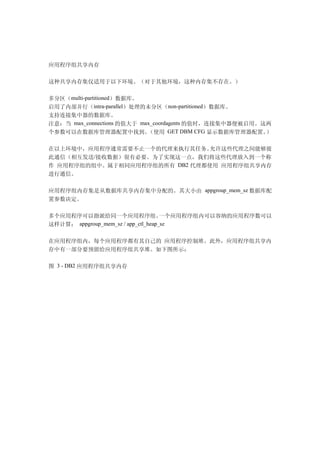 应用程序组共享内存

这种共享内存集仅适用于以下环境。（对于其他环境，这种内存集不存在。）

多分区（multi-partitioned）数据库。
启用了内部并行（intra-parallel）处理的未分区（non-partitioned）数据库。
支持连接集中器的数据库。
注意：当 max_connections 的值大于 max_coordagents 的值时，连接集中器便被启用。这两
个参数可以在数据库管理器配置中找到。          （使用 GET DBM CFG 显示数据库管理器配置。  ）

在以上环境中，应用程序通常需要不止一个的代理来执行其任务。   允许这些代理之间能够彼
此通信（相互发送/接收数据）很有必要。为了实现这一点，我们将这些代理放入到一个称
作 应用程序组的组中。属于相同应用程序组的所有 DB2 代理都使用 应用程序组共享内存
进行通信。

应用程序组内存集是从数据库共享内存集中分配的。其大小由 appgroup_mem_sz 数据库配
置参数决定。

多个应用程序可以指派给同一个应用程序组。                 一个应用程序组内可以容纳的应用程序数可以
这样计算： appgroup_mem_sz / app_ctl_heap_sz


在应用程序组内，每个应用程序都有其自己的 应用程序控制堆。此外，应用程序组共享内
存中有一部分要预留给应用程序组共享堆。如下图所示：

图 3 - DB2 应用程序组共享内存
 