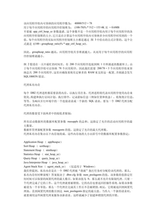 该应用程序组内可容纳的应用程序数为： 40000/512 = 78
用于每个应用程序的应用程序控制堆为： (100-70)% * 512 = 153 4K 页 = 0.6MB
不要被 app_ctrl_heap_sz 参数迷惑。这个参数不是一个应用程序组内用于每个应用程序的各
应用程序控制堆的大小。          它只是在计算这个应用程序组内可容纳多少应用程序时用到的一个
值。每个应用程序的实际应用程序控制堆大小都是通过 图 3 中给出的公式计算的，这个公
式就是 ((100 - groupheap_ratio)% * app_ctrl_heap_sz)。

因此，groupheap_ratio 越高，应用程序组共享堆就越大，从而用于每个应用程序的应用程
序控制堆就越小。

例 2 假设在一天中最忙的时间里，有 200 个应用程序连接到例 1 中所描述的数据库上。     由
于每个应用程序组可以容纳    78 个应用程序，因此我们需要 200/78 = 3 个应用程序组来容
纳总共 200 个应用程序。这里应确保系统有足够多的 RAM 来支持这一配置。      否则就会发生
SQL10003N 错误。


代理私有内存

每个 DB2 代理进程都需要获得内存，以执行其任务。代理进程将代表应用程序使用内存来
优化、构建和执行访问计划，执行排序，记录游标信息（例如位置和状态），收集统计信息，
等等。为响应并行环境中的一个连接请求或一个新的 SQL 请求，要为一个 DB2 代理分配
代理私有内存。

代理的数量受下面两者中的较低者限制：

所有活动数据库的数据库配置参数 maxappls 的总和，这指定了允许的活动应用程序的最
大数量。
数据库管理器配置参数 maxagents 的值，这指定了允许的最大代理数。
代理私有内存集由以下内存池组成。这些内存池的大小由括号中的数据库配置参数指定：

Application Heap （ applheapsz）
Sort Heap （ sortheap）
Statement Heap （ stmtheap）
Statistics Heap （ stat_heap_sz）
Query Heap （ query_heap_sz）
Java Interpreter Heap （ java_heap_sz）
Agent Stack Size （ agent_stack_sz） （仅适用于 Windows）
我们曾提到，私有内存是在一个 DB2 代理被“指派”执行任务时分配给该代理的。那么，
私有内存何时释放呢？答案取决于 dbm cfg 参数 num_poolagents 的值。该参数的值指定任
何时候可以保留的闲置代理的最大数目。                    如果该值为 0，那么就不允许有限制代理。只要一
个代理完成了它的工作，这个代理就要被销毁，它的内存也要返回给操作系统。        如果该参数
被设为一个非零值，那么一个代理在完成其工作后不会被销毁。        相反，它将被返回到闲置代
理池，直到闲置代理的数目到达 num_poolagents 指定的最大值。当传入一个新的请求时，
就要调用这些闲置代理来服务该新请求。这样就减少了创建和销毁代理的开销。
 