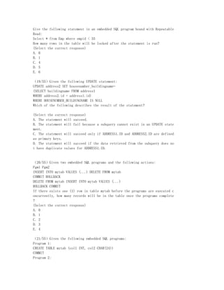 Give the following statement in an embedded SQL program bound with Repeatable
Read:
Select * from Emp where empid < 55
How many rows in the table will be locked after the statement is run?
(Select the correct response)
A. 0
B. 1
C. 4
D. 5
E. 6

（19/55）Given the following UPDATE statement:
UPDATE address2 SET housenumber_buildingname=
(SELECT buildingname FROM address1
WHERE address2.id = address1.id)
WHERE HOUSENUMBER_BUILDINGNAME IS NULL
Which of the following describes the result of the statement?

(Select the correct response)
A. The statement will succeed.
B. The statement will fail because a subquery cannot exist in an UPDATE state
ment.
C. The statement will succeed only if ADDRESS1.ID and ADDRESS2.ID are defined
as primary keys.
D. The statement will succeed if the data retrieved from the subquery does no
t have duplicate values for ADDRESS1.ID.


（20/55）Given two embedded SQL programs and the following actions:
Pgm1 Pgm2
INSERT INTO mytab VALUES (...) DELETE FROM mytab
COMMIT ROLLBACK
DELETE FROM mytab INSERT INTO mytab VALUES (...)
ROLLBACK COMMIT
If there exists one (1) row in table mytab before the programs are executed c
oncurrently, how many records will be in the table once the programs complete
?
(Select the correct response)
A. 0
B. 1
C. 2
D. 3
E. 4

（21/55）Given the following embedded SQL programs:
Program 1:
CREATE TABLE mytab (col1 INT, col2 CHAR(24))
COMMIT
Program 2:
 