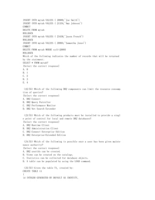 INSERT INTO mytab VALUES ( 20989,'Joe Smith')
INSERT INTO mytab VALUES ( 21334,'Amy Johnson')
COMMIT
DELETE FROM mytab
ROLLBACK
INSERT INTO mytab VALUES ( 23430,'Jason French')
ROLLBACK
INSERT INTO mytab VALUES ( 20993,'Samantha Jones')
COMMIT
DELETE FROM mytab WHERE col1=20993
ROLLBACK
Which of the following indicates the number of records that will be returned
by the statement:
SELECT * FROM mytab?
(Select the correct response)
A. 0
B. 1
C. 2
D. 3
E. 4

（22/55）Which of the following DB2 components can limit the resource consump
tion of queries?
(Select the correct response)
A. DB2 Connect
B. DB2 Query Patroller
C. DB2 Performance Monitor
D. DB2 Net Search Extender

（23/55）Which of the following products must be installed to provide a singl
e point of control for local and remote DB2 databases?
(Select the correct response)
A. DB2 Runtime Client
B. DB2 Administration Client
C. DB2 Connect Enterprise Edition
D. DB2 Enterprise-Extended Edition

（24/55）Which of the following is possible once a user has been given mainte
nance authority?
(Select the correct response)
A. DB2 userids can be created.
B. Views can be created on the catalogs.
C. Statistics can be collected for database objects.
D. A table can be populated by using the LOAD command.

（25/55）Given the table T1, created by:
CREATE TABLE t1
(
id INTEGER GENERATED BY DEFAULT AS IDENTITY,
 