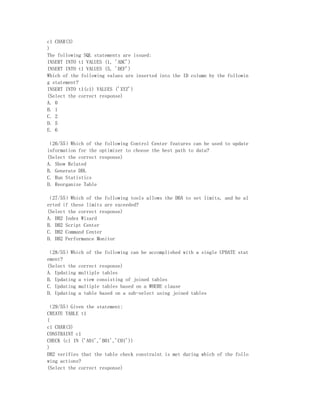 c1 CHAR(3)
)
The following SQL statements are issued:
INSERT INTO t1 VALUES (1, 'ABC')
INSERT INTO t1 VALUES (5, 'DEF')
Which of the following values are inserted into the ID column by the followin
g statement?
INSERT INTO t1(c1) VALUES ('XYZ')
(Select the correct response)
A. 0
B. 1
C. 2
D. 5
E. 6

（26/55）Which of the following Control Center features can be used to update
information for the optimizer to choose the best path to data?
(Select the correct response)
A. Show Related
B. Generate DDL
C. Run Statistics
D. Reorganize Table

（27/55）Which of the following tools allows the DBA to set limits, and be al
erted if these limits are exceeded?
(Select the correct response)
A. DB2 Index Wizard
B. DB2 Script Center
C. DB2 Command Center
D. DB2 Performance Monitor

（28/55）Which of the following can be accomplished with a single UPDATE stat
ement?
(Select the correct response)
A. Updating multiple tables
B. Updating a view consisting of joined tables
C. Updating multiple tables based on a WHERE clause
D. Updating a table based on a sub-select using joined tables

（29/55）Given the statement:
CREATE TABLE t1
(
c1 CHAR(3)
CONSTRAINT c1
CHECK (c1 IN ('A01','B01','C01'))
)
DB2 verifies that the table check constraint is met during which of the follo
wing actions?
(Select the correct response)
 