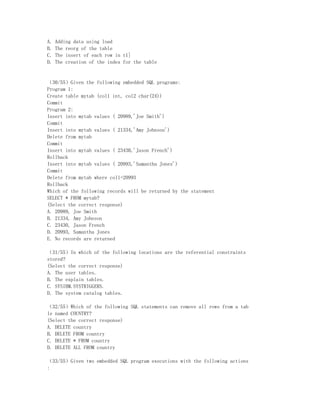 A.   Adding data using load
B.   The reorg of the table
C.   The insert of each row in t1]
D.   The creation of the index for the table


（30/55）Given the following embedded SQL programs:
Program 1:
Create table mytab (col1 int, col2 char(24))
Commit
Program 2:
Insert into mytab values ( 20989,'Joe Smith')
Commit
Insert into mytab values ( 21334,'Amy Johnson')
Delete from mytab
Commit
Insert into mytab values ( 23430,'Jason French')
Rollback
Insert into mytab values ( 20993,'Samantha Jones')
Commit
Delete from mytab where col1=20993
Rollback
Which of the following records will be returned by the statement
SELECT * FROM mytab?
(Select the correct response)
A. 20989, Joe Smith
B. 21334, Amy Johnson
C. 23430, Jason French
D. 20993, Samantha Jones
E. No records are returned

（31/55）In which of the following locations are the referential constraints
stored?
(Select the correct response)
A. The user tables.
B. The explain tables.
C. SYSIBM.SYSTRIGGERS.
D. The system catalog tables.

（32/55）Which of the following SQL statements can remove all rows from a tab
le named COUNTRY?
(Select the correct response)
A. DELETE country
B. DELETE FROM country
C. DELETE * FROM country
D. DELETE ALL FROM country

（33/55）Given two embedded SQL program executions with the following actions
:
 