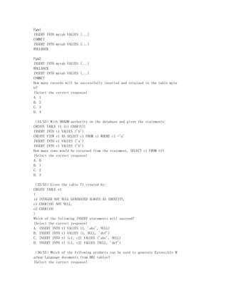 Pgm1
INSERT INTO mytab VALUES (...)
COMMIT
INSERT INTO mytab VALUES (...)
ROLLBACK

Pgm2
INSERT INTO mytab VALUES (...)
ROLLBACK
INSERT INTO mytab VALUES (...)
COMMIT
How many records will be successfully inserted and retained in the table myta
b?
(Select the correct response)
A. 1
B. 2
C. 3
D. 4

（34/55）With DBADM authority on the database and given the statements:
CREATE TABLE t1 (c1 CHAR(1))
INSERT INTO t1 VALUES ('b')
CREATE VIEW v1 AS SELECT c1 FROM t1 WHERE c1 ='a'
INSERT INTO v1 VALUES ('a')
INSERT INTO v1 VALUES ('b')
How many rows would be returned from the statement, SELECT c1 FROM t1?
(Select the correct response)
A. 0
B. 1
C. 2
D. 3

（35/55）Given the table T1 created by:
CREATE TABLE t1
(
id INTEGER NOT NULL GENERATED ALWAYS AS IDENTITY,
c1 CHAR(10) NOT NULL,
c2 CHAR(10)
)
Which of the following INSERT statements will succeed?
(Select the correct response)
A. INSERT INTO t1 VALUES (1, 'abc', NULL)
B. INSERT INTO t1 VALUES (1, NULL, 'def')
C. INSERT INTO t1 (c1, c2) VALUES ('abc', NULL)
D. INSERT INTO t1 (c1, c2) VALUES (NULL, 'def')

（36/55）Which of the following products can be used to generate Extensible M
arkup Language documents from DB2 tables?
(Select the correct response)
 