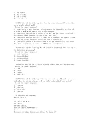 A.   Net Search
B.   XML Extender
C.   AVI Extender
D.   Text Extender

（37/55）Which of the following describes why savepoints are NOT allowed insi
de an atomic unit of work?
(Select the correct response)
A. Atomic units of work span multiple databases, but savepoints are limited t
o units of work which operate on a single database.
B. A savepoint implies that a subset of the work may be allowed to succeed, w
hile atomic operations must succeed or fail as a unit.
C. A savepoint requires an explicit commit to be released, and commit stateme
nts are not allowed in atomic operations such as compound SQL.
D. A savepoint cannot be created without an active connection to a database,
but atomic operations can contain a CONNECT as a sub-statement.

（38/55）Which of the following DB2 UDB isolation levels will NOT lock any ro
ws during read processing?
(Select the correct response)
A. Read Stability
B. Repeatable Read
C. Uncommited Read
D. Cursor Stability

（39/55）For which of the following database objects can locks be obtained?
(Select the correct response)
A. View
B. Table
C. Trigger
D. Buffer Pool

（40/55）Which of the following utilities can examine a table and its indexes
and update the system catalogs with the table's statistical information?
(Select the correct response)
A. runstats
B. getstats
C. check index
D. chkstats

（41/55）Given the statement:
CREATE TABLE t1
(
c1 INTEGER NOT NULL,
c2 INTEGER,
PRIMARY KEY(c1),
FOREIGN KEY(c2) REFERENCES t2
)
How many non-unique indexes are defined for table t1?
 