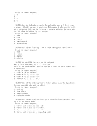 (Select the correct response)
A. 0
B. 1
C. 2
D. 3

（42/55）Given the following scenario: An application uses a 15 digit value t
o uniquely identify customer transactions. This number is also used for arith
metic operations. Which of the following is the most efficient DB2 data type
for the column definition for this purpose?
(Select the correct response)
A. CHAR
B. CLOB
C. INTEGER
D. NUMERIC(15,2)
E. DECIMAL(15,0)

（43/55）Which of the following is NOT a valid data type on CREATE TABLE?
(Select the correct response)
A. CLOB
B. DOUBLE
C. NUMERIC
D. DATETIME

（44/55）The user USER1 is executing the statement
CREATE TABLE app1.table1 (col1 INT, col2 INT)
Which of the following privileges is required by USER1 for the statement to b
e successful?
(Select the correct response)
A. CREATEIN for the database
B. CREATEIN for the schema app1
C. CREATEIN for the schema user1
D. CREATEIN for the table table1

（45/55）Which of the following Control Center options shows the dependencies
between a specific view and its tables?
(Select the correct response)
A. Show SQL
B. Show Related
C. Sample Contents
D. Customize Columns

（46/55）Which of the following occurs if an application ends abnormally duri
ng an active unit of work?
(Select the correct response)
A. Current unit of work is committed
B. Current unit of work is rolled back
C. Current unit of work remains active
D. Current unit of work moves to pending state
 