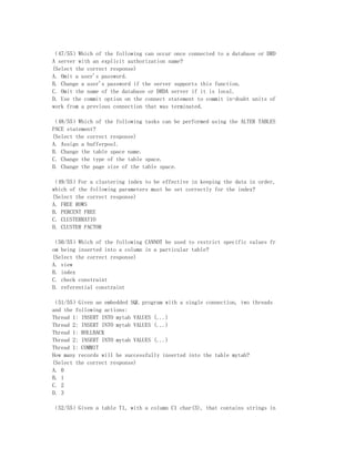 （47/55）Which of the following can occur once connected to a database or DRD
A server with an explicit authorization name?
(Select the correct response)
A. Omit a user's password.
B. Change a user's password if the server supports this function.
C. Omit the name of the database or DRDA server if it is local.
D. Use the commit option on the connect statement to commit in-doubt units of
work from a previous connection that was terminated.

（48/55）Which of the following tasks can be performed using the ALTER TABLES
PACE statement?
(Select the correct response)
A. Assign a bufferpool.
B. Change the table space name.
C. Change the type of the table space.
D. Change the page size of the table space.

（49/55）For a clustering index to be effective in keeping the data in order,
which of the following parameters must be set correctly for the index?
(Select the correct response)
A. FREE ROWS
B. PERCENT FREE
C. CLUSTERRATIO
D. CLUSTER FACTOR

（50/55）Which of the following CANNOT be used to restrict specific values fr
om being inserted into a column in a particular table?
(Select the correct response)
A. view
B. index
C. check constraint
D. referential constraint

（51/55）Given an embedded SQL program with a single connection, two threads
and the following actions:
Thread 1: INSERT INTO mytab VALUES (...)
Thread 2: INSERT INTO mytab VALUES (...)
Thread 1: ROLLBACK
Thread 2: INSERT INTO mytab VALUES (...)
Thread 1: COMMIT
How many records will be successfully inserted into the table mytab?
(Select the correct response)
A. 0
B. 1
C. 2
D. 3

（52/55）Given a table T1, with a column C1 char(3), that contains strings in
 