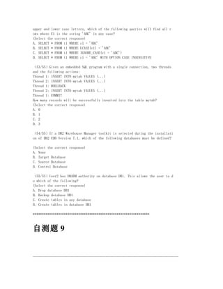 upper and lower case letters, which of the following queries will find all r
ows where C1 is the string 'ABC' in any case?
(Select the correct response)
A. SELECT * FROM t1 WHERE c1 = 'ABC'
B. SELECT * FROM t1 WHERE UCASE(c1) = 'ABC'
C. SELECT * FROM t1 WHERE IGNORE_CASE(c1 = 'ABC')
D. SELECT * FROM t1 WHERE c1 = 'ABC' WITH OPTION CASE INSENSITIVE

（53/55）Given an embedded SQL program with a single connection, two threads
and the following actions:
Thread 1: INSERT INTO mytab VALUES (...)
Thread 2: INSERT INTO mytab VALUES (...)
Thread 1: ROLLBACK
Thread 2: INSERT INTO mytab VALUES (...)
Thread 1: COMMIT
How many records will be successfully inserted into the table mytab?
(Select the correct response)
A. 0
B. 1
C. 2
D. 3

（54/55）If a DB2 Warehouse Manager toolkit is selected during the installati
on of DB2 UDB Version 7.1, which of the following databases must be defined?

(Select the correct response)
A. None
B. Target Database
C. Source Database
D. Control Database

（55/55）User2 has DBADM authority on database DB1. This allows the user to d
o which of the following?
(Select the correct response)
A. Drop database DB1
B. Backup database DB1
C. Create tables in any database
D. Create tables in database DB1

****************************************************************



自测题 9


--------------------------------------------------------------------------------
 