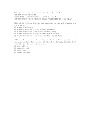 Six rows are inserted with values of: a, b, c, d, e and f
"SET CONSTRAINTS FOR t1 OFF"
"ALTER TABLE t1 ADD CONSTRAINT con1 CHECK (c1 ='a')"
"SET CONSTRAINTS FOR t1 IMMEDIATE CHECKED FOR EXCEPTION IN t1 USE t1exp"

Which of the following describes what happens to the rows with values of b, c
, d, e and f?
a) deleted from T1 only
b) deleted from T1 and written into the t1exp file
c) deleted from T1 and inserted into the table t1exp
d) deleted from T1 and written into the db2diag.log file
e) deleted from T1 and inserted into the table syscat.checks

41) Given the requirement of providing a read-only database, applications acc
essing the database should be run with which of the following isolation level
s to allow for the most read concurrency?
a) Read stability
b) Repeatable read
c) Cursor stability
d) Uncommitted read
 