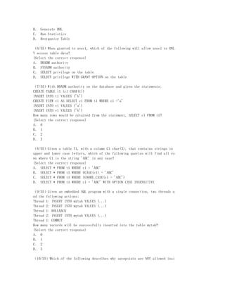 B． Generate DDL
C． Run Statistics
D． Reorganize Table

（6/55）When granted to user1, which of the following will allow user1 to ONL
Y access table data?
(Select the correct response)
A． DBADM authority
B． SYSADM authority
C． SELECT privilege on the table
D． SELECT privilege WITH GRANT OPTION on the table

（7/55）With DBADM authority on the database and given the statements:
CREATE TABLE t1 (c1 CHAR(1))
INSERT INTO t1 VALUES ('b')
CREATE VIEW v1 AS SELECT c1 FROM t1 WHERE c1 ='a'
INSERT INTO v1 VALUES ('a')
INSERT INTO v1 VALUES ('b')
How many rows would be returned from the statement, SELECT c1 FROM t1?
(Select the correct response)
A． 0
B． 1
C． 2
D． 3

（8/55）Given a table T1, with a column C1 char(3), that contains strings in
upper and lower case letters, which of the following queries will find all ro
ws where C1 is the string 'ABC' in any case?
(Select the correct response)
A． SELECT * FROM t1 WHERE c1 = 'ABC'
B． SELECT * FROM t1 WHERE UCASE(c1) = 'ABC'
C． SELECT * FROM t1 WHERE IGNORE_CASE(c1 = 'ABC')
D． SELECT * FROM t1 WHERE c1 = 'ABC' WITH OPTION CASE INSENSITIVE

（9/55）Given an embedded SQL program with a single connection, two threads a
nd the following actions:
Thread 1: INSERT INTO mytab VALUES (...)
Thread 2: INSERT INTO mytab VALUES (...)
Thread 1: ROLLBACK
Thread 2: INSERT INTO mytab VALUES (...)
Thread 1: COMMIT
How many records will be successfully inserted into the table mytab?
(Select the correct response)
A． 0
B． 1
C． 2
D． 3

（10/55）Which of the following describes why savepoints are NOT allowed insi
 