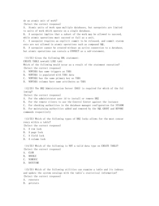 de an atomic unit of work?
(Select the correct response)
A． Atomic units of work span multiple databases, but savepoints are limited
to units of work which operate on a single database.
B． A savepoint implies that a subset of the work may be allowed to succeed,
while atomic operations must succeed or fail as a unit.
C． A savepoint requires an explicit commit to be released, and commit statem
ents are not allowed in atomic operations such as compound SQL.
D． A savepoint cannot be created without an active connection to a database,
but atomic operations can contain a CONNECT as a sub-statement.

（11/55）Given the following DDL statement:
CREATE TABLE newtab1 LIKE tab1
Which of the following would occur as a result of the statement execution?
(Select the correct response)
A． NEWTAB1 has same triggers as TAB1
B． NEWTAB1 is populated with TAB1 data
C． NEWTAB1 has the same primary key as TAB1
D． NEWTAB1 columns have same attributes as TAB1

（12/55）The DB2 Administration Server (DAS) is required for which of the fol
lowing?
(Select the correct response)
A． For the administrator user id to install or remove DB2
B． For the remote clients to use the Control Center against the instance
C． For checking authorities in the database manager configuration for SYSADM
D． For maintaining authorities added and removed by the SQL GRANT and REVOKE
commands respectively

（13/55）Which of the following types of DB2 locks allows for the most concur
rency within a table?
(Select the correct response)
A． A row lock
B． A page lock
C． A field lock
D． A column lock

（14/55）Which of the following is NOT a valid data type on CREATE TABLE?
(Select the correct response)
A． CLOB
B． DOUBLE
C． NUMERIC
D． DATETIME

（15/55）Which of the following utilities can examine a table and its indexes
and update the system catalogs with the table's statistical information?
(Select the correct response)
A． runstats
B． getstats
 