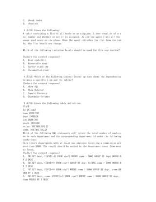 C． check index
D． chkstats

（16/55）Given the following:
A table containing a list of all seats on an airplane. A seat consists of a s
eat number and whether or not it is assigned. An airline agent lists all the
unassigned seats on the plane. When the agent refreshes the list from the tab
le, the list should not change.

Which of the following isolation levels should be used for this application?

(Select the correct response)
A． Read stability
B． Repeatable read
C． Cursor stability
D． Uncommitted read

（17/55）Which of the following Control Center options shows the dependencies
between a specific view and its tables?
(Select the correct response)
A． Show SQL
B． Show Related
C． Sample Contents
D． Customize Columns

（18/55）Given the following table definition:
STAFF
Id INTEGER
name CHAR(20)
dept INTEGER
job CHAR(20)
years INTEGER
salary DECIMAL(10,2)
comm. DECIMAL(10,2)
Which of the following SQL statements will return the total number of employe
es in each department and the corresponding department id under the following
conditions:
Only return departments with at least one employee receiving a commission gre
ater than 5000. The result should be sorted by the department count from most
to least.
(Select the correct response)
A． SELECT dept, COUNT(id) FROM staff WHERE comm > 5000 GROUP BY dept ORDER B
Y 2 DESC
B． SELECT dept, COUNT(*) FROM staff GROUP BY dept HAVING comm > 5000 ORDER B
Y 2 DESC
C． SELECT dept, COUNT(*) FROM staff WHERE comm > 5000 GROUP BY dept, comm OR
DER BY 2 DESC
D． SELECT dept, comm, COUNT(id) FROM staff WHERE comm > 5000 GROUP BY dept,
comm ORDER BY 3 DESC
 