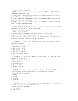 (Select the correct response)
A. SELECT names.names, names.number, points.points FROM names INNER JOIN poin
ts ON names.name=points.name
B. SELECT names.name, names.number, points.points FROM names FULL OUTER JOIN
points ON names.name=points.name
C. SELECT names.name, names.number, points.points FROM names LEFT OUTER JOIN
points ON names.name=points.name
D. SELECT names.name, names.number, points.points FROM names RIGHT OUTER JOIN
points ON names.name=points.name

（32/55） Which of the following can occur once connected to a database or DR
DA server with an explicit authorization name?
(Select the correct response)
A. Omit a user's password.
B. Change a user's password if the server supports this function.
C. Omit the name of the database or DRDA server if it is local.
D. Use the commit option on the connect statement to commit in-doubt units of
work from a previous connection that was terminated.

（33/55）Which of the following DB2 components allows the analysis of multidi
mensional databases?
(Select the correct response)
A. DB2 Runtime Client
B. DB2 Control Center
C. DB2 OLAP Starter Kit
D. DB2 Spatial Extender
E. DB2 Performance Monitor

（34/55）Which of the following DB2 UDB isolation levels will NOT lock any ro
ws during read processing?
(Select the correct response)
A. Read Stability
B. Repeatable Read
C. Uncommited Read
D. Cursor Stability

（35/55）Which of the following authorities should be given to the DB2 Admini
stration Server (DAS) Instance owner at the administered instance?
(Select the correct response)
A. DBADM
B. SYSADM
C. SYSCTRL
D. SYSMAINT

（36/55）Which of the following products can be used to generate Extensible M
arkup Language documents from DB2 tables?
(Select the correct response)
A. Net Search
B. XML Extender
 
