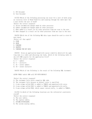 C. AVI Extender
D. Text Extender

（37/55）Which of the following processing can occur for a unit of work using
an isolation level of Read Stability and scanning through the table more tha
n once within the unit of work?
(Select the correct response)
A. Access uncommitted changes made by other processes
B. Update uncommitted changes made by other processes
C. Rows added to a result set by other processes from one scan to the next
D. Rows changed in a result set by other processes from one scan to the next

（38/55）Which two of the following SQL data types should be used to store bi
nary data?
(Select all that apply)
A. CLOB
B. BLOB
C. VARCHAR
D. GRAPHIC
E. VARCHAR FOR BIT DATA

（39/55） Given an application bound with cursor stability which will be upda
ting rows in a table and obtaining row locks, which of the following table lo
cks will DB2 acquire for the application first?
(Select the correct response)
A. U – update
B. X – exclusive
C. IU - intent update
D. IX - intent exclusive

（40/55）Which of the following is the result of the following SQL statement:

ALTER TABLE table1 ADD col2 INT WITH DEFAULT

(Select the correct response)
A. The statement fails with a negative SQL code.
B. The statement fails because no default value is specified.
C. A new column called COL2 is added to TABLE1 and populated with zeros.
D. A new column called COL2 is added to TABLE1 and populated with nulls.
E. A new column called COL2, which cannot contain nulls, is added to TABLE1.

（41/55）In which of the following locations are the referential constraints
stored?
(Select the correct response)
A. The user tables.
B. The explain tables.
C. SYSIBM.SYSTRIGGERS.
D. The system catalog tables.
 
