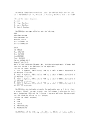（42/55）If a DB2 Warehouse Manager toolkit is selected during the installati
on of DB2 UDB Version 7.1, which of the following databases must be defined?

(Select the correct response)
A. None
B. Target Database
C. Source Database
D. Control Database

（43/55）Given the two following table definitions:
ORG
Deptnumb INTEGER
Deptname CHAR(30)
Manager INTEGER
Division CHAR(30)
Location CHAR(30)

STAFF
Id INTEGER
Name CHAR(30)
Dept INTEGER
Job CHAR(20)
Years INTEGER
Salary DECIMAL(10,2)
Comm DECIMAL(10,2)
Which of the following statements will display each department, by name, and
the total salary of all employees in the department?
(Select the correct response)
A. SELECT a.deptname, SUM(b.salary) FROM org a, staff b WHERE a.deptnumb=b.de
pt ORDER BY a.deptname
B. SELECT b.deptname, SUM(a.salary) FROM org a, staff b WHERE a.deptnumb=b.de
pt ORDER BY a.deptname
C. SELECT a.deptname, SUM(b.salary) FROM org a, staff b WHERE a.deptnumb=b.de
pt GROUP BY a.deptname
D. SELECT b.deptname, SUM(a.salary) FROM org a, staff b WHERE a.deptnumb=b.de
pt GROUP BY a.deptname

（44/55）Given the following scenario: An application uses a 15 digit value t
o uniquely identify customer transactions. This number is also used for arith
metic operations. Which of the following is the most efficient DB2 data type
for the column definition for this purpose?
(Select the correct response)
A. CHAR
B. CLOB
C. INTEGER
D. NUMERIC(15,2)]
E. DECIMAL(15,0)

（45/55）Which of the following tools allows the DBA to set limits, and be al
 