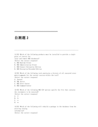 ******************************************************



自测题 2


--------------------------------------------------------------------------------

(1/55) Which of the following products must be installed to provide a single
point of control for
local and remote DB2 databases?
(Select the correct response)
A. DB2 Runtime Client
B. DB2 Administration Client
C. DB2 Connect Enterprise Edition
D. DB2 Enterprise-Extended Edition

(2/55) Which of the following tools maintains a history of all executed state
ments/commands for the current session within the tool?
(Select the correct response)
A. Journal
B. SQL Assist
C. DB2 Alert Center
D. DB2 Command Center

(3/55) Which of the following DB2 CLP options specify the file that contains
the statements to be executed?
(Select the correct response)
A. -f
B. -b
C. -o
D. -w

(4/55) Which of the following will rebuild a package in the database from the
existing catalog
information?
(Select the correct response)
 
