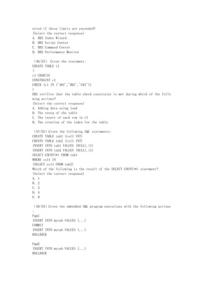 erted if these limits are exceeded?
(Select the correct response)
A. DB2 Index Wizard
B. DB2 Script Center
C. DB2 Command Center
D. DB2 Performance Monitor

（46/55） Given the statement:
CREATE TABLE t1
(
c1 CHAR(3)
CONSTRAINT c1
CHECK (c1 IN ('A01','B01','C01'))
)
DB2 verifies that the table check constraint is met during which of the follo
wing actions?
(Select the correct response)
A. Adding data using load
B. The reorg of the table
C. The insert of each row in t1
D. The creation of the index for the table

（47/55）Given the following SQL statements:
CREATE TABLE tab1 (col1 INT)
CREATE TABLE tab2 (col1 INT)
INSERT INTO tab1 VALUES (NULL),(1)
INSERT INTO tab2 VALUES (NULL),(1)
SELECT COUNT(*) FROM tab1
WHERE col1 IN
(SELECT col1 FROM tab2)
Which of the following is the result of the SELECT COUNT(*) statement?
(Select the correct response)
A. 1
B. 2
C. 3
D. 4
E. 0

（48/55）Given two embedded SQL program executions with the following actions
:
Pgm1
INSERT INTO mytab VALUES (...)
COMMIT
INSERT INTO mytab VALUES (...)
ROLLBACK

Pgm2
INSERT INTO mytab VALUES (...)
ROLLBACK
 