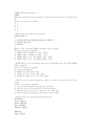 INSERT INTO mytab VALUES (...)
COMMIT
How many records will be successfully inserted and retained in the table myta
b?
(Select the correct response)
A. 1
B. 2
C. 3
D. 4

（49/55）Given the table T1 created by:
CREATE TABLE t1
(
id INTEGER NOT NULL GENERATED ALWAYS AS IDENTITY,
c1 CHAR(10) NOT NULL,
c2 CHAR(10)
)
Which of the following INSERT statements will succeed?
(Select the correct response)
A. INSERT INTO t1 VALUES (1, 'abc', NULL)
B. INSERT INTO t1 VALUES (1, NULL, 'def')
C. INSERT INTO t1 (c1, c2) VALUES ('abc', NULL)
D. INSERT INTO t1 (c1, c2) VALUES (NULL, 'def')

（50/55）Which of the following tasks can be performed using the ALTER TABLES
PACE statement?
(Select the correct response)
A. Assign a bufferpool.
B. Change the table space name.
C. Change the type of the table space.
D. Change the page size of the table space.

（51/55）A view is used instead of a table for users to do which of the follo
wing?
(Select the correct response)
A. Avoid allocating more disk space per database
B. Provide users with the ability to define indexes
C. Restrict user's access to a subset of the table data
D. Avoid allocating frequently used query result tables

（52/55）Given the following table definitions:
DEPARTMENT
Deptno CHAR(3)
Deptno CHAR(30)
Mgrno INTEGER
Admrdept CHAR(3)

EMPLOYEE
Empno INTEGER
 