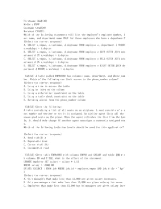 Firstname CHAR(30)
Midinit CHAR
Lastname CHAR(30)
Workdept CHAR(3)
Which of the following statements will list the employee's employee number, l
ast name, and department name ONLY for those employees who have a department?
(Select the correct response)
A. SELECT e.empno, e.lastname, d.deptname FROM employee e, department d WHERE
e.workdept = d.deptno
B. SELECT e.empno, e.lastname, d.deptname FROM employee e LEFT OUTER JOIN dep
artment d ON e.workdept = d.deptno
C. SELECT e.empno, e.lastname, d.deptname FROM employee e FULL OUTER JOIN dep
artment d ON e.workdept = d.deptno
D. SELECT e.empno, e.lastname, d.deptname FROM employee e RIGHT OUTER JOIN de
partment d WHERE e.workdept = d.deptno

（53/55）A table called EMPLOYEE has columns: name, department, and phone_num
ber. Which of the following can limit access to the phone_number column?
(Select the correct response)
A. Using a view to access the table
B. Using an index on the column
C. Using a referential constraint on the table
D. Using a table check constraint on the table
E. Revoking access from the phone_number column

（54/55）Given the following:
A table containing a list of all seats on an airplane. A seat consists of a s
eat number and whether or not it is assigned. An airline agent lists all the
unassigned seats on the plane. When the agent refreshes the list from the tab
le, it should only change if another agent unassigns a currently assigned sea
t.
Which of the following isolation levels should be used for this application?

(Select the correct response)
A. Read stability
B. Repeatable read
C. Cursor stability
D. Uncommitted read

（55/55）Given table EMPLOYEE with columns EMPNO and SALARY and table JOB wit
h columns ID and TITLE, what is the effect of the statement:
UPDATE employee SET salary = salary * 1.15
WHERE salary < 15000 OR
EXISTS (SELECT 1 FROM job WHERE job.id = employee.empno AND job.title = 'Mgr'
)
(Select the correct response)
A. Only managers that make less than 15,000 are given salary increases.
B. Only non-managers that make less than 15,000 are given salaray increases.
C. Employees that make less than 15,000 but no managers are given salary incr
 