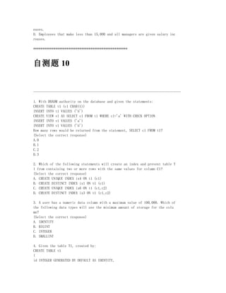 eases.
D. Employees that make less than 15,000 and all managers are given salary inc
reases.

***************************************************



自测题 10


--------------------------------------------------------------------------------

1. With DBADM authority on the database and given the statements:
CREATE TABLE t1 (c1 CHAR(1))
INSERT INTO t1 VALUES ('b')
CREATE VIEW v1 AS SELECT c1 FROM t1 WHERE c1='a' WITH CHECK OPTION
INSERT INTO v1 VALUES ('a')
INSERT INTO v1 VALUES ('b')
How many rows would be returned from the statement, SELECT c1 FROM t1?
(Select the correct response)
A.0
B.1
C.2
D.3

2. Which of the following statements will create an index and prevent table T
1 from containing two or more rows with the same values for column C1?
(Select the correct response)
A. CREATE UNIQUE INDEX ix4 ON t1 (c1)
B. CREATE DISTINCT INDEX ix1 ON t1 (c1)
C. CREATE UNIQUE INDEX ix6 ON t1 (c1,c2)
D. CREATE DISTINCT INDEX ix3 ON t1 (c1,c2)

3. A user has a numeric data column with a maximum value of 100,000. Which of
the following data types will use the minimum amount of storage for the colu
mn?
(Select the correct response)
A. IDENTITY
B. BIGINT
C. INTEGER
D. SMALLINT

4. Given the table T1, created by:
CREATE TABLE t1
(
id INTEGER GENERATED BY DEFAULT AS IDENTITY,
 