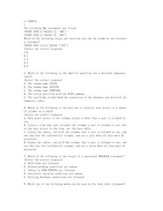 c1 CHAR(3)
)
The following SQL statements are issued:
INSERT INTO t1 VALUES (1, 'ABC')
INSERT INTO t1 VALUES (5, 'DEF')
Which of the following values are inserted into the ID column by the followin
g statement?
INSERT INTO t1(c1) VALUES ('XYZ')
(Select the correct response)
A.0
B.1
C.2
D.5
E.6

5. Which of the following is the implicit qualifier for a declared temporary
table?
(Select the correct response)
A. The schema name SYSCAT.
B. The schema name SESSION.
C. The schema name TEMPUSER.
D. The userid specified with the BIND command.
E. The userid who established the connection to the database and declared the
temporary table.

6. Which of the following is the best way to restrict user access to a subset
of columns in a table?
(Select the correct response)
A. Only grant access to the columns within a table that a user is allowed to
see.
B. Create a view that only includes the columns a user is allowed to see. Gra
nt the user access to the view, not the base table.
C. Create two tables: one with the columns that a user is allowed to see, and
one that has the confidential columns, and use a join when all data must be
presented.
D. Create two tables: one with the columns that a user is allowed to see, and
one that has the confidential columns, and use a union when all data must be
presented.

7. Which of the following is the result of a successful ROLLBACK statement?
(Select the correct response)
A. Held locks are released
B. Release-pending conditions are undone
C. Tables in LOAD PENDING are released
D. Constraint checking conditions are undone
E. Existing database connections are released

8. Which two of the following modes can be used on the lock table statement?
 