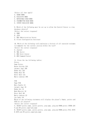 (Select all that apply)
A. SHARE MODE
B. EXCLUSIVE MODE
C. REPEATABLE READ MODE
D. UNCOMMITTED READ MODE
E. INTENT EXCLUSIVE MODE

9. Which of the following must be set up to allow the Control Center to view
database objects?
(Select the correct response)
A. ODBC
B. JAVA
C. DB2 Administration Server
D. Client Configuration Assistant

10. Which of the following tools maintains a history of all executed statemen
ts/commands for the current session within the tool?
(Select the correct response)
A. Journal
B. SQL Assist
C. DB2 Alert Center
D. DB2 Command Center

11. Given the two following tables:
Points
Name Points
Wayne Gretzky 244
Jaromir Jagr 168
Bobby Orr 129
Bobby Hull 93
Brett Hull 121
Mario Lemieux 189

PIM
Name PIM
Mats Sundin 14
Jaromir Jagr 18
Bobby Orr 12
Mark Messier 32
Brett Hull 66
Mario Lemieux 23
Joe Sakic 94
Which of the following statements will display the player's Names, points and
PIM for all players?
(Select the correct response)
A. SELECT points.name, points.points, pim.name, pim.pim FROM points INNER JOI
N pim ON points.name=pim.name
B. SELECT points.name, points.points, pim.name, pim.pim FROM points FULL OUTE
R JOIN pim ON points.name=pim.name
 