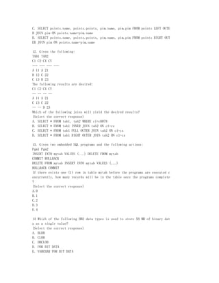 C. SELECT points.name, points.points, pim.name, pim.pim FROM points LEFT OUTE
R JOIN pim ON points.name=pim.name
D. SELECT points.name, points.points, pim.name, pim.pim FROM points RIGHT OUT
ER JOIN pim ON points.name=pim.name

12. Given the following:
TAB1 TAB2
C1 C2 CX CY
--- --- --- ---
A 11 A 21
B 12 C 22
C 13 D 23
The following results are desired:
C1 C2 CX CY
-- -- -- --
A 11 A 21
C 13 C 22
-- -- D 23
Which of the following joins will yield the desired results?
(Select the correct response)
A. SELECT * FROM tab1, tab2 WHERE c1=c0078
B. SELECT * FROM tab1 INNER JOIN tab2 ON c1=cx
C. SELECT * FROM tab1 FULL OUTER JOIN tab2 ON c1=cx
D. SELECT * FROM tab1 RIGHT OUTER JOIN tab2 ON c1=cx

13. Given two embedded SQL programs and the following actions:
Pgm1 Pgm2
INSERT INTO mytab VALUES (...) DELETE FROM mytab
COMMIT ROLLBACK
DELETE FROM mytab INSERT INTO mytab VALUES (...)
ROLLBACK COMMIT
If there exists one (1) row in table mytab before the programs are executed c
oncurrently, how many records will be in the table once the programs complete
?
(Select the correct response)
A.0
B.1
C.2
D.3
E.4

14 Which of the following DB2 data types is used to store 50 MB of binary dat
a as a single value?
(Select the correct response)
A. BLOB
B. CLOB
C. DBCLOB
D. FOR BIT DATA
E. VARCHAR FOR BIT DATA
 