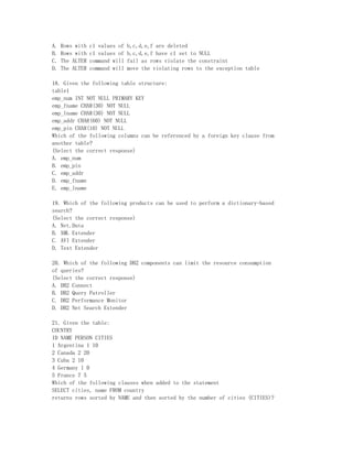 A.   Rows with   c1 values of   b,c,d,e,f are deleted
B.   Rows with   c1 values of   b,c,d,e,f have c1 set to NULL
C.   The ALTER   command will   fail as rows violate the constraint
D.   The ALTER   command will   move the violating rows to the exception table

18. Given the following table structure:
table1
emp_num INT NOT NULL PRIMARY KEY
emp_fname CHAR(30) NOT NULL
emp_lname CHAR(30) NOT NULL
emp_addr CHAR(60) NOT NULL
emp_pin CHAR(10) NOT NULL
Which of the following columns can be referenced by a foreign key clause from
another table?
(Select the correct response)
A. emp_num
B. emp_pin
C. emp_addr
D. emp_fname
E. emp_lname

19. Which of the following products can be used to perform a dictionary-based
search?
(Select the correct response)
A. Net.Data
B. XML Extender
C. AVI Extender
D. Text Extender

20. Which of the following DB2 components can limit the resource consumption
of queries?
(Select the correct response)
A. DB2 Connect
B. DB2 Query Patroller
C. DB2 Performance Monitor
D. DB2 Net Search Extender

21. Given the table:
COUNTRY
ID NAME PERSON CITIES
1 Argentina 1 10
2 Canada 2 20
3 Cuba 2 10
4 Germany 1 0
5 France 7 5
Which of the following clauses when added to the statement
SELECT cities, name FROM country
returns rows sorted by NAME and then sorted by the number of cities (CITIES)?
 