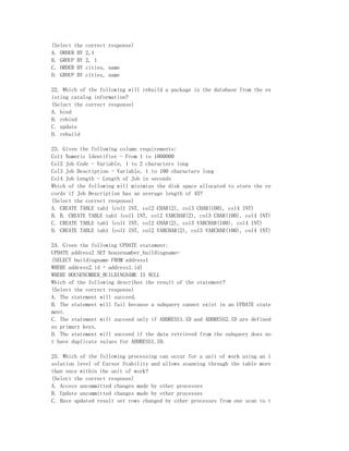 (Select the   correct response)
A. ORDER BY   2,1
B. GROUP BY   2, 1
C. ORDER BY   cities, name
D. GROUP BY   cities, name

22. Which of the following will rebuild a package in the database from the ex
isting catalog information?
(Select the correct response)
A. bind
B. rebind
C. update
D. rebuild

23. Given the following column requirements:
Col1 Numeric Identifier - From 1 to 1000000
Col2 Job Code - Variable, 1 to 2 characters long
Col3 Job Description - Variable, 1 to 100 characters long
Col4 Job Length - Length of Job in seconds
Which of the following will minimize the disk space allocated to store the re
cords if Job Description has an average length of 45?
(Select the correct response)
A. CREATE TABLE tab1 (col1 INT, col2 CHAR(2), col3 CHAR(100), col4 INT)
B. B. CREATE TABLE tab1 (col1 INT, col2 VARCHAR(2), col3 CHAR(100), col4 INT)
C. CREATE TABLE tab1 (col1 INT, col2 CHAR(2), col3 VARCHAR(100), col4 INT)
D. CREATE TABLE tab1 (col1 INT, col2 VARCHAR(2), col3 VARCHAR(100), col4 INT)

24. Given the following UPDATE statement:
UPDATE address2 SET housenumber_buildingname=
(SELECT buildingname FROM address1
WHERE address2.id = address1.id)
WHERE HOUSENUMBER_BUILDINGNAME IS NULL
Which of the following describes the result of the statement?
(Select the correct response)
A. The statement will succeed.
B. The statement will fail because a subquery cannot exist in an UPDATE state
ment.
C. The statement will succeed only if ADDRESS1.ID and ADDRESS2.ID are defined
as primary keys.
D. The statement will succeed if the data retrieved from the subquery does no
t have duplicate values for ADDRESS1.ID.

25. Which of the following processing can occur for a unit of work using an i
solation level of Cursor Stability and allows scanning through the table more
than once within the unit of work?
(Select the correct response)
A. Access uncommitted changes made by other processes
B. Update uncommitted changes made by other processes
C. Have updated result set rows changed by other processes from one scan to t
 