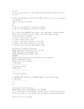 he next
D. Have accessed result set rows changed by other processes from one scan to
the next

26. How many DB2 Administration Server (DAS) Instances can be set up per phys
ical machine?
(Select the correct response)
A.0
B.1
C. One for each instance on the physical machine
D. One for each database on the physical machine

27. A table called EMPLOYEE has columns: name, department, and phone_number.
Which of the following can limit access to the phone_number column?
(Select the correct response)
A. Using a view to access the table
B. Using an index on the column
C. Using a referential constraint on the table
D. Using a table check constraint on the table
E. Revoking access from the phone_number column

28. Given the following transaction:
CREATE TABLE dwaine.mytab (col1 INT, col2 INT)
INSERT INTO dwaine.mytab VALUES (1,2)
INSERT INTO dwaine.mytab VALUES (4,3)
ROLLBACK
Which of the following would be returned from the statement:
SELECT * FROM dwaine.mytab?
(Select the correct response)
A. COL1 COL2
----------- -----------
0 record(s) selected.
B. COL1 COL2
----------- -----------
1 2
1 record(s) selected.

C. SQLCODE -204 indicating that "DWAINE.MYTAB" is an undefined name.
D. COL1 COL2
----------- -----------
1 2
4 3

29. Given the table definition:
CREATE TABLE student (name CHAR(30), age INTEGER)
To list the names of the 10 youngest students, which of the following index d
efinition statements on the student table may improve the query performance?

(Select the correct response)
 