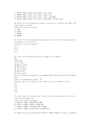 A.   CREATE   INDEX   youngest   ON   student   (age, name)
B.   CREATE   INDEX   youngest   ON   student   (name, age)
C.   CREATE   INDEX   youngest   ON   student   (name, age DESC)
D.   CREATE   INDEX   youngest   ON   student   (name DESC) INCLUDE (age)

30. Which of the following privileges is necessary to populate the table with
large amounts of data?
(Select the correct response)
A. LOAD
B. ALTER
C. UPDATE
D. IMPORT

31. Which of the following DB2 CLP options specify the file that contains the
statements to be executed?
(Select the correct response)
A. –f
B.-b
C.-o
D.-w

32. Given the following table with a primary key on empid:
Emp:
Empid Name
11 Joe Smith
23 Melanie Jones
30 Robert Bruce
49 Janice Baker
66 Mario Diaz
68 Maria Diaton
Give the following statement in an embedded SQL program bound with Repeatable
Read:
Select * from Emp where empid < 55
How many rows in the table will be locked after the statement is run?
A.0
B.1
C.4
D.5
E.6

33. Given table T1 with 100 rows, which of the following queries will retriev
e 10 rows from table T1?
(Select the correct response)
A. SELECT * FROM t1 MAXIMUM 10 ROWS
B. SELECT * FROM t1 READ 10 ROWS ONLY
C. SELECT * FROM t1 OPTIMIZE FOR 10 ROWS
D. SELECT * FROM t1 FETCH FIRST 10 ROWS ONLY

34. Which of the following DELETE RULES on CREATE TABLE will delete a depende
 