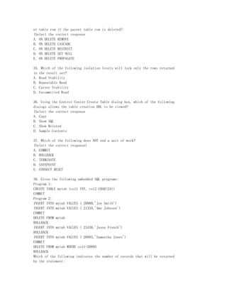 nt table row if the parent table row is deleted?
(Select the correct response
A. ON DELETE REMOVE
B. ON DELETE CASCADE
C. ON DELETE RESTRICT
D. ON DELETE SET NULL
E. ON DELETE PROPAGATE

35. Which of the following isolation levels will lock only the rows returned
in the result set?
A. Read Stability
B. Repeatable Read
C. Cursor Stability
D. Uncommitted Read

36. Using the Control Center Create Table dialog box, which of the following
dialogs allows the table creation DDL to be viewed?
(Select the correct response
A. Copy
B. Show SQL
C. Show Related
D. Sample Contents

37. Which of the following does NOT end a unit of work?
(Select the correct response)
A. COMMIT
B. ROLLBACK
C. TERMINATE
D. SAVEPOINT
E. CONNECT RESET

38. Given the following embedded SQL programs:
Program 1:
CREATE TABLE mytab (col1 INT, col2 CHAR(24))
COMMIT
Program 2:
INSERT INTO mytab VALUES ( 20989,'Joe Smith')
INSERT INTO mytab VALUES ( 21334,'Amy Johnson')
COMMIT
DELETE FROM mytab
ROLLBACK
INSERT INTO mytab VALUES ( 23430,'Jason French')
ROLLBACK
INSERT INTO mytab VALUES ( 20993,'Samantha Jones')
COMMIT
DELETE FROM mytab WHERE col1=20993
ROLLBACK
Which of the following indicates the number of records that will be returned
by the statement:
 