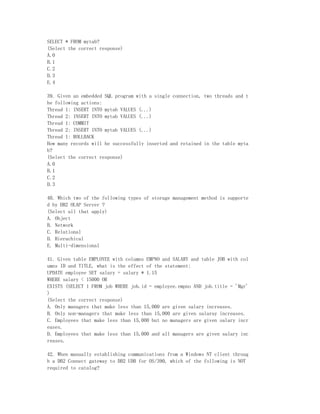 SELECT * FROM mytab?
(Select the correct response)
A.0
B.1
C.2
D.3
E.4

39. Given an embedded SQL program with a single connection, two threads and t
he following actions:
Thread 1: INSERT INTO mytab VALUES (...)
Thread 2: INSERT INTO mytab VALUES (...)
Thread 1: COMMIT
Thread 2: INSERT INTO mytab VALUES (...)
Thread 1: ROLLBACK
How many records will be successfully inserted and retained in the table myta
b?
(Select the correct response)
A.0
B.1
C.2
D.3

40. Which two of the following types of storage management method is supporte
d by DB2 OLAP Server ?
(Select all that apply)
A. Object
B. Network
C. Relational
D. Hierachical
E. Multi-dimensional

41. Given table EMPLOYEE with columns EMPNO and SALARY and table JOB with col
umns ID and TITLE, what is the effect of the statement:
UPDATE employee SET salary = salary * 1.15
WHERE salary < 15000 OR
EXISTS (SELECT 1 FROM job WHERE job.id = employee.empno AND job.title = 'Mgr'
)
(Select the correct response)
A. Only managers that make less than 15,000 are given salary increases.
B. Only non-managers that make less than 15,000 are given salaray increases.
C. Employees that make less than 15,000 but no managers are given salary incr
eases.
D. Employees that make less than 15,000 and all managers are given salary inc
reases.

42. When manually establishing communications from a Windows NT client throug
h a DB2 Connect gateway to DB2 UDB for OS/390, which of the following is NOT
required to catalog?
 