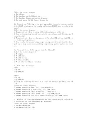 (Select the correct response
A. The client.
B. The database on the DRDA server.
C. The Database Connection Service database.
D. The node where the DB2 Connect Gateway is.

43. Which of the following is the most appropriate reason to consider revokin
g the SELECT privilege on the catalog tables from PUBLIC after creating a dat
abase?
(Select the correct response
A. To prevent users from creating tables without proper authority.
B. Some system catalogs record user data in some columns, and this data may b
e confidential.
C. To prevent users from viewing passwords for other DB2 userids that DB2 sto
res in the catalog tables.
D. Some catalog tables are large, so preventing users from viewing them is a
good way to keep users from submitting long-running queries against the catal
ogs.

44. For which of the following can locks be obtained?
(Select the correct response)
A. A trigger
B. A table view
C. A table column
D. A database buffer
E. A row referenced by an index key

45. With tables defined as:
Table1
col1 INT
col2 CHAR(30)

Table2
col1 INT
col2 CHAR(30)
Which of the following statements will insert all the rows in TABLE2 into TAB
LE1?
(Select the correct response)
A. INSERT INTO table1 SELECT col1, col2 FROM table2
B. INSERT INTO table1 AS SELECT col1, col2 FROM table2
C. INSERT INTO table1 VALUES (table2.col1, table2.col2)
D. INSERT INTO table1 VALUES (SELECT col1, col2 FROM table2)
E. INSERT INTO table1 (col1,col2) VALUES (SELECT col1,col2 FROM table2)

47. Which of the following products must be installed to provide a single poi
nt of control for local and remote DB2 databases?
(Select the correct response
A. DB2 Runtime Client
B. DB2 Administration Client
 