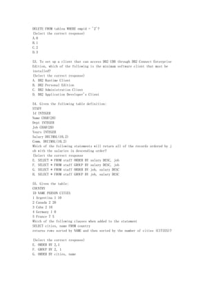 DELETE FROM tablea WHERE empid = '2'?
(Select the correct response)
A.0
B.1
C.2
D.3

53. To set up a client that can access DB2 UDB through DB2 Connect Enterprise
Edition, which of the following is the minimum software client that must be
installed?
(Select the correct response)
A. DB2 Runtime Client
B. DB2 Personal Edition
C. DB2 Administration Client
D. DB2 Application Developer's Client

54. Given the following table definition:
STAFF
Id INTEGER
Name CHAR(20)
Dept INTEGER
Job CHAR(20)
Years INTEGER
Salary DECIMAL(10,2)
Comm. DECIMAL(10,2)
Which of the following statements will return all of the records ordered by j
ob with the salaries in descending order?
(Select the correct response
E. SELECT * FROM staff ORDER BY salary DESC, job
F. SELECT * FROM staff GROUP BY salary DESC, job
G. SELECT * FROM staff ORDER BY job, salary DESC
H. SELECT * FROM staff GROUP BY job, salary DESC

55. Given the table:
COUNTRY
ID NAME PERSON CITIES
1 Argentina 1 10
2 Canada 2 20
3 Cuba 2 10
4 Germany 1 0
5 France 7 5
Which of the following clauses when added to the statement
SELECT cities, name FROM country
returns rows sorted by NAME and then sorted by the number of cities (CITIES)?

(Select the   correct response)
E. ORDER BY   2,1
F. GROUP BY   2, 1
G. ORDER BY   cities, name
 
