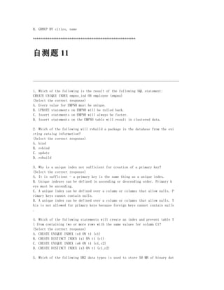 H. GROUP BY cities, name

********************************************************



自测题 11


--------------------------------------------------------------------------------

1. Which of the following is the result of the following SQL statement:
CREATE UNIQUE INDEX empno_ind ON employee (empno)
(Select the correct response)
A. Every value for EMPNO must be unique.
B. UPDATE statements on EMPNO will be rolled back.
C. Insert statements on EMPNO will always be faster.
D. Insert statements on the EMPNO table will result in clustered data.

2. Which of the following will rebuild a package in the database from the exi
sting catalog information?
(Select the correct response)
A. bind
B. rebind
C. update
D. rebuild

3. Why is a unique index not sufficient for creation of a primary key?
(Select the correct response)
A. It is sufficient - a primary key is the same thing as a unique index.
B. Unique indexes can be defined in ascending or descending order. Primary k
eys must be ascending.
C. A unique index can be defined over a column or columns that allow nulls. P
rimary keys cannot contain nulls.
D. A unique index can be defined over a column or columns that allow nulls. T
his is not allowed for primary keys because foreign keys cannot contain nulls
.

4. Which of the following statements will create an index and prevent table T
1 from containing two or more rows with the same values for column C1?
(Select the correct response)
A. CREATE UNIQUE INDEX ix4 ON t1 (c1)
B. CREATE DISTINCT INDEX ix1 ON t1 (c1)
C. CREATE UNIQUE INDEX ix6 ON t1 (c1,c2)
D. CREATE DISTINCT INDEX ix3 ON t1 (c1,c2)

5. Which of the following DB2 data types is used to store 50 MB of binary dat
 
