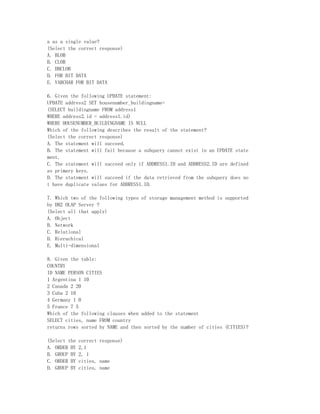 a as a single value?
(Select the correct response)
A. BLOB
B. CLOB
C. DBCLOB
D. FOR BIT DATA
E. VARCHAR FOR BIT DATA

6. Given the following UPDATE statement:
UPDATE address2 SET housenumber_buildingname=
(SELECT buildingname FROM address1
WHERE address2.id = address1.id)
WHERE HOUSENUMBER_BUILDINGNAME IS NULL
Which of the following describes the result of the statement?
(Select the correct response)
A. The statement will succeed.
B. The statement will fail because a subquery cannot exist in an UPDATE state
ment.
C. The statement will succeed only if ADDRESS1.ID and ADDRESS2.ID are defined
as primary keys.
D. The statement will succeed if the data retrieved from the subquery does no
t have duplicate values for ADDRESS1.ID.

7. Which two of the following types of storage management method is supported
by DB2 OLAP Server ?
(Select all that apply)
A. Object
B. Network
C. Relational
D. Hierachical
E. Multi-dimensional

8. Given the table:
COUNTRY
ID NAME PERSON CITIES
1 Argentina 1 10
2 Canada 2 20
3 Cuba 2 10
4 Germany 1 0
5 France 7 5
Which of the following clauses when added to the statement
SELECT cities, name FROM country
returns rows sorted by NAME and then sorted by the number of cities (CITIES)?

(Select the   correct response)
A. ORDER BY   2,1
B. GROUP BY   2, 1
C. ORDER BY   cities, name
D. GROUP BY   cities, name
 