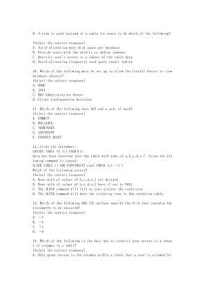 9. A view is used instead of a table for users to do which of the following?

(Select the correct response)
A. Avoid allocating more disk space per database
B. Provide users with the ability to define indexes
C. Restrict user's access to a subset of the table data
D. Avoid allocating frequently used query result tables

10. Which of the following must be set up to allow the Control Center to view
database objects?
(Select the correct response)
A. ODBC
B. JAVA
C. DB2 Administration Server
D. Client Configuration Assistant

11. Which of the following does NOT end a unit of work?
(Select the correct response)
A. COMMIT
B. ROLLBACK
C. TERMINATE
D. SAVEPOINT
E. CONNECT RESET

12. Given the statement:
CREATE TABLE t1 (c1 CHAR(1))
Data has been inserted into the table with rows of a,b,c,d,e,f. Given the fol
lowing command is issued:
ALTER TABLE t1 ADD CONSTRAINT con1 CHECK (c1 ='a')
Which of the following occurs?
(Select the correct response)
A. Rows with c1 values of b,c,d,e,f are deleted
B. Rows with c1 values of b,c,d,e,f have c1 set to NULL
C. The ALTER command will fail as rows violate the constraint
D. The ALTER command will move the violating rows to the exception table

13. Which of the following DB2 CLP options specify the file that contains the
statements to be executed?
(Select the correct response)
A. –f
B. –b
C. –o
D. –w

14. Which of the following is the best way to restrict user access to a subse
t of columns in a table?
(Select the correct response)
A. Only grant access to the columns within a table that a user is allowed to
 