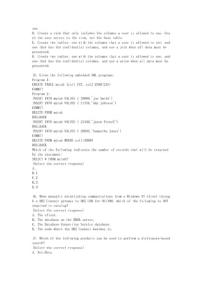 see.
B. Create a view that only includes the columns a user is allowed to see. Gra
nt the user access to the view, not the base table.
C. Create two tables: one with the columns that a user is allowed to see, and
one that has the confidential columns, and use a join when all data must be
presented.
D. Create two tables: one with the columns that a user is allowed to see, and
one that has the confidential columns, and use a union when all data must be
presented.

15. Given the following embedded SQL programs:
Program 1:
CREATE TABLE mytab (col1 INT, col2 CHAR(24))
COMMIT
Program 2:
INSERT INTO mytab VALUES ( 20989,'Joe Smith')
INSERT INTO mytab VALUES ( 21334,'Amy Johnson')
COMMIT
DELETE FROM mytab
ROLLBACK
INSERT INTO mytab VALUES ( 23430,'Jason French')
ROLLBACK
INSERT INTO mytab VALUES ( 20993,'Samantha Jones')
COMMIT
DELETE FROM mytab WHERE col1=20993
ROLLBACK
Which of the following indicates the number of records that will be returned
by the statement:
SELECT * FROM mytab?
(Select the correct response)
A..
B.1
C.2
D.3
E.4

16. When manually establishing communications from a Windows NT client throug
h a DB2 Connect gateway to DB2 UDB for OS/390, which of the following is NOT
required to catalog?
(Select the correct response)
A. The client.
B. The database on the DRDA server.
C. The Database Connection Service database.
D. The node where the DB2 Connect Gateway is.

17. Which of the following products can be used to perform a dictionary-based
search?
(Select the correct response)
A. Net.Data
 