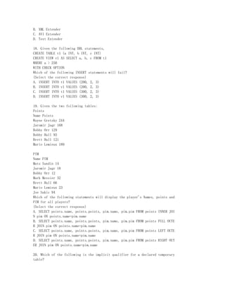 B. XML Extender
C. AVI Extender
D. Text Extender

18. Given the following DDL statements,
CREATE TABLE t1 (a INT, b INT, c INT)
CREATE VIEW v1 AS SELECT a, b, c FROM t1
WHERE a > 250
WITH CHECK OPTION
Which of the following INSERT statements will fail?
(Select the correct response)
A. INSERT INTO t1 VALUES (200, 2, 3)
B. INSERT INTO v1 VALUES (200, 2, 3)
C. INSERT INTO t1 VALUES (300, 2, 3)
D. INSERT INTO v1 VALUES (300, 2, 3)

19. Given the two following tables:
Points
Name Points
Wayne Gretzky 244
Jaromir Jagr 168
Bobby Orr 129
Bobby Hull 93
Brett Hull 121
Mario Lemieux 189

PIM
Name PIM
Mats Sundin 14
Jaromir Jagr 18
Bobby Orr 12
Mark Messier 32
Brett Hull 66
Mario Lemieux 23
Joe Sakic 94
Which of the following statements will display the player's Names, points and
PIM for all players?
(Select the correct response)
A. SELECT points.name, points.points, pim.name, pim.pim FROM points INNER JOI
N pim ON points.name=pim.name
B. SELECT points.name, points.points, pim.name, pim.pim FROM points FULL OUTE
R JOIN pim ON points.name=pim.name
C. SELECT points.name, points.points, pim.name, pim.pim FROM points LEFT OUTE
R JOIN pim ON points.name=pim.name
D. SELECT points.name, points.points, pim.name, pim.pim FROM points RIGHT OUT
ER JOIN pim ON points.name=pim.name

20. Which of the following is the implicit qualifier for a declared temporary
table?
 
