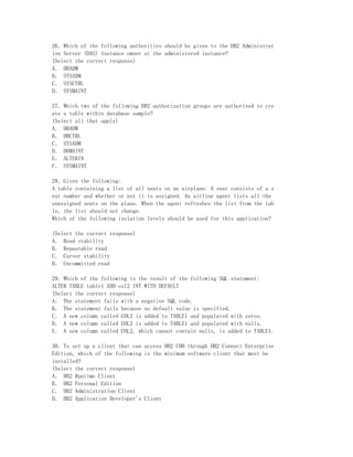 26．Which of the following authorities should be given to the DB2 Administrat
ion Server (DAS) Instance owner at the administered instance?
(Select the correct response)
A． DBADM
B． SYSADM
C． SYSCTRL
D． SYSMAINT

27．Which two of the following DB2 authorization groups are authorized to cre
ate a table within database sample?
(Select all that apply)
A． DBADM
B． DBCTRL
C． SYSADM
D． DBMAINT
E． ALTERIN
F． SYSMAINT

28．Given the following:
A table containing a list of all seats on an airplane. A seat consists of a s
eat number and whether or not it is assigned. An airline agent lists all the
unassigned seats on the plane. When the agent refreshes the list from the tab
le, the list should not change.
Which of the following isolation levels should be used for this application?

(Select the correct response)
A． Read stability
B． Repeatable read
C． Cursor stability
D． Uncommitted read

29．Which of the following is the result of the following SQL statement:
ALTER TABLE table1 ADD col2 INT WITH DEFAULT
(Select the correct response)
A． The statement fails with a negative SQL code.
B． The statement fails because no default value is specified.
C． A new column called COL2 is added to TABLE1 and populated with zeros.
D． A new column called COL2 is added to TABLE1 and populated with nulls.
E． A new column called COL2, which cannot contain nulls, is added to TABLE1.

30．To set up a client that can access DB2 UDB through DB2 Connect Enterprise
Edition, which of the following is the minimum software client that must be
installed?
(Select the correct response)
A． DB2 Runtime Client
B． DB2 Personal Edition
C． DB2 Administration Client
D． DB2 Application Developer's Client
 