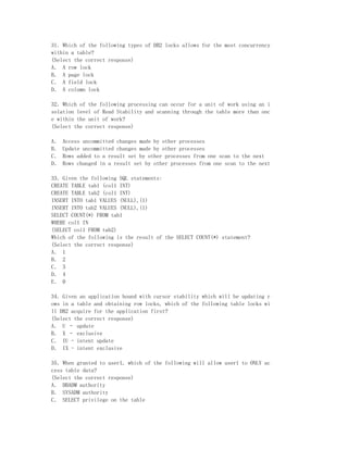 31．Which of the following types of DB2 locks allows for the most concurrency
within a table?
(Select the correct response)
A． A row lock
B． A page lock
C． A field lock
D． A column lock

32．Which of the following processing can occur for a unit of work using an i
solation level of Read Stability and scanning through the table more than onc
e within the unit of work?
(Select the correct response)

A．   Access uncommitted changes made by other processes
B．   Update uncommitted changes made by other processes
C．   Rows added to a result set by other processes from one scan to the next
D．   Rows changed in a result set by other processes from one scan to the next

33．Given the following SQL statements:
CREATE TABLE tab1 (col1 INT)
CREATE TABLE tab2 (col1 INT)
INSERT INTO tab1 VALUES (NULL),(1)
INSERT INTO tab2 VALUES (NULL),(1)
SELECT COUNT(*) FROM tab1
WHERE col1 IN
(SELECT col1 FROM tab2)
Which of the following is the result of the SELECT COUNT(*) statement?
(Select the correct response)
A． 1
B． 2
C． 3
D． 4
E． 0

34．Given an application bound with cursor stability which will be updating r
ows in a table and obtaining row locks, which of the following table locks wi
ll DB2 acquire for the application first?
(Select the correct response)
A． U – update
B． X – exclusive
C． IU - intent update
D． IX - intent exclusive

35．When granted to user1, which of the following will allow user1 to ONLY ac
cess table data?
(Select the correct response)
A． DBADM authority
B． SYSADM authority
C． SELECT privilege on the table
 