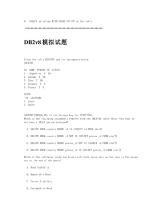 D． SELECT privilege WITH GRANT OPTION on the table

 **********************************************************




DB2v8 模拟试题

Given the table COUNTRY and the statements below:
COUNTRY

ID    NAME PERSON_ID CITIES
1     Argentina 1 10
2    Canada 2 20
3    Cuba 2 10
4    Germany 1 0
5    France 7 5

STAFF
 ID LASTNAME
1 Jones
2 Smith


COUNTRY(PERSON_ID) is the foreign key for STAFF(ID).
Which of the following statements removes from the COUNTRY table those rows that do
not have a STAFF person assigned?

  A. DELETE FROM country WHERE id IN (SELECT id FROM staff)

  B. DELETE FROM country WHERE id NOT IN (SELECT person_id FROM staff)

  C. DELETE FROM country WHERE person_id NOT IN (SELECT id FROM staff)

  D. DELETE FROM country WHERE person_id IN (SELECT person_id FROM staff)

Which of the following isolation levels will hold locks only on the rows in the answer
set at the end of the query?

  A. Read Stability

  B. Repeatable Read

  C. Cursor Stability

  D. Uncommitted Read
 