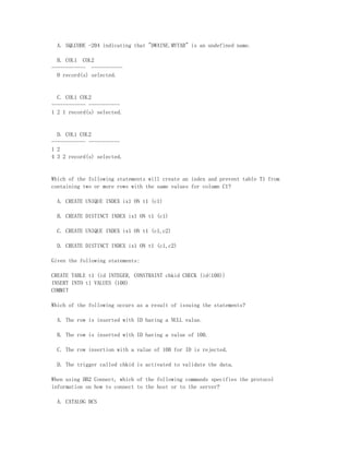 A. SQLCODE -204 indicating that "DWAINE.MYTAB" is an undefined name.

  B. COL1 COL2
------------ -----------
  0 record(s) selected.


  C. COL1 COL2
------------ -----------
1 2 1 record(s) selected.


  D. COL1 COL2
------------ -----------
1 2
4 3 2 record(s) selected.


Which of the following statements will create an index and prevent table T1 from
containing two or more rows with the same values for column C1?

  A. CREATE UNIQUE INDEX ix1 ON t1 (c1)

  B. CREATE DISTINCT INDEX ix1 ON t1 (c1)

  C. CREATE UNIQUE INDEX ix1 ON t1 (c1,c2)

  D. CREATE DISTINCT INDEX ix1 ON t1 (c1,c2)

Given the following statements:

CREATE TABLE t1 (id INTEGER, CONSTRAINT chkid CHECK (id<100))
INSERT INTO t1 VALUES (100)
COMMIT

Which of the following occurs as a result of issuing the statements?

  A. The row is inserted with ID having a NULL value.

  B. The row is inserted with ID having a value of 100.

  C. The row insertion with a value of 100 for ID is rejected.

  D. The trigger called chkid is activated to validate the data.

When using DB2 Connect, which of the following commands specifies the protocol
information on how to connect to the host or to the server?

  A. CATALOG DCS
 