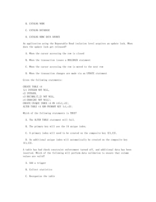 B. CATALOG NODE

  C. CATALOG DATABASE

  D. CATALOG ODBC DATA SOURCE

An application using the Repeatable Read isolation level acquires an update lock. When
does the update lock get released?

  A. When the cursor accessing the row is closed

  B. When the transaction issues a ROLLBACK statement

  C. When the cursor accessing the row is moved to the next row

  D. When the transaction changes are made via an UPDATE statement

Given the following statements:

CREATE TABLE t4
(c1 INTEGER NOT NULL,
c2 INTEGER,
c3 DECIMAL(7,2) NOT NULL,
c4 CHAR(20) NOT NULL);
CREATE UNIQUE INDEX i4 ON t4(c1,c3);
ALTER TABLE t4 ADD PRIMARY KEY (c1,c3);

Which of the following statements is TRUE?

  A. The ALTER TABLE statement will fail.

  B. The primary key will use the I4 unique index.

  C. A primary index will need to be created on the composite key (C1,C3).

  D. An additional unique index will automatically be created on the composite key
(C1,C3).

A table has had check constraint enforcement turned off, and additional data has been
inserted. Which of the following will perform data validation to ensure that column
values are valid?

  A. Add a trigger

  B. Collect statistics

  C. Reorganize the table
 