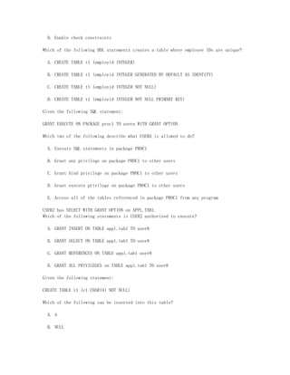 D. Enable check constraints

Which of the following DDL statements creates a table where employee IDs are unique?

  A. CREATE TABLE t1 (employid INTEGER)

  B. CREATE TABLE t1 (employid INTEGER GENERATED BY DEFAULT AS IDENTITY)

  C. CREATE TABLE t1 (employid INTEGER NOT NULL)

  D. CREATE TABLE t1 (employid INTEGER NOT NULL PRIMARY KEY)

Given the following SQL statement:

GRANT EXECUTE ON PACKAGE proc1 TO usera WITH GRANT OPTION

Which two of the following describe what USERA is allowed to do?

  A. Execute SQL statements in package PROC1

  B. Grant any privilege on package PROC1 to other users

  C. Grant bind privilege on package PROC1 to other users

  D. Grant execute privilege on package PROC1 to other users

  E. Access all of the tables referenced in package PROC1 from any program

USER2 has SELECT WITH GRANT OPTION on APPL.TAB1.
Which of the following statements is USER2 authorized to execute?

  A. GRANT INSERT ON TABLE appl.tab1 TO user8

  B. GRANT SELECT ON TABLE appl.tab1 TO user8

  C. GRANT REFERENCES ON TABLE appl.tab1 user8

  D. GRANT ALL PRIVILEGES on TABLE appl.tab1 TO user8

Given the following statement:

CREATE TABLE t1 (c1 CHAR(4) NOT NULL)

Which of the following can be inserted into this table?

  A. 4

  B. NULL
 