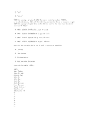 C. 'abc'

  D. 'abcde'

USER3 is running a program A.APP1 that calls stored procedure P.PROC1.
As an administrator, which of the following statements should be executed to give
USER3 the appropriate privilege to be able to execute the code found in stored
procedure P.PROC1?

  A. GRANT EXECUTE ON PACKAGE a.app1 TO user3

  B. GRANT EXECUTE ON PROCEDURE a.app1 TO user3

  C. GRANT EXECUTE ON FUNCTION p.proc1 TO user3

  D. GRANT EXECUTE ON PROCEDURE p.proc1 TO user3

Which of the following tools can be used to catalog a database?

  A. Journal

  B. Task Center

  C. License Center

  D. Configuration Assistant

Given the following tables:

NAMES
Name Number
Wayne Gretzky
Jaromir Jagr
Bobby Orr
Bobby Hull
Brett Hull
Mario Lemieux
Steve Yzerman
Claude Lemieux
Mark Messier
Mats Sundin 99
68
4
23
16
66
19
19
11
 