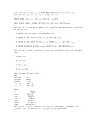 points ON names.name=points.name RIGHT OUTER JOIN pim ON pim.name=names.name
Given the following table definition and SQL statements:

CREATE TABLE table1 (col1 INT, col2 CHAR(40), col3 INT)

GRANT INSERT, UPDATE, SELECT, REFERENCES ON TABLE table1 TO USER usera

Which of the following SQL statements will revoke the privileges granted to user USERA
on COL1 and COL2?

  A. REVOKE UPDATE ON TABLE table1 FROM USER usera

  B. REVOKE ALL PRIVILEGES ON TABLE table1 FROM USER usera

  C. REVOKE ALL PRIVILEGES ON TABLE table1 COLUMNS (col1, col2) FROM usera

  D. REVOKE REFERENCES ON TABLE table1 COLUMNS (col1, col2) FROM USER usera

Which of the following can duplicate the structure and related objects of a database
table?

  A. Copy table

  B. Alter table

  C. Export table

  D. Generate DDL

Given the two table definitions:
ORG
deptnumb     INTEGER
deptname     CHAR(30)
manager       INTEGER
division        CHAR(30)
location        CHAR(30)

STAFF
id                 INTEGER
name            CHAR(30)
dept             INTEGER
job               CHAR(20)
years            INTEGER
salary           DECIMAL(10,2)
comm          DECIMAL(10,2)
Which of the following statements will display all departments, alphabetically by
department name, and the name of the manager of each department?
 