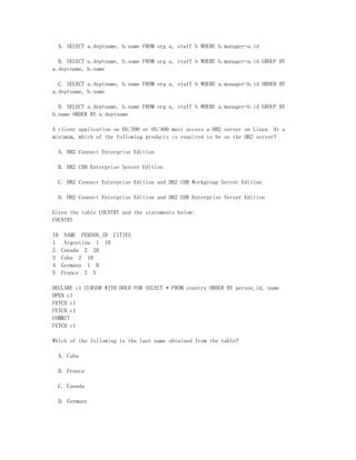 A. SELECT a.deptname, b.name FROM org a, staff b WHERE b.manager=a.id

  B. SELECT a.deptname, b.name FROM org a, staff b WHERE b.manager=a.id GROUP BY
a.deptname, b.name

  C. SELECT a.deptname, b.name FROM org a, staff b WHERE a.manager=b.id ORDER BY
a.deptname, b.name

  D. SELECT a.deptname, b.name FROM org a, staff b WHERE a.manager=b.id GROUP BY
b.name ORDER BY a.deptname

A client application on OS/390 or OS/400 must access a DB2 server on Linux. At a
minimum, which of the following products is required to be on the DB2 server?

  A. DB2 Connect Enterprise Edition

  B. DB2 UDB Enterprise Server Edition

  C. DB2 Connect Enterprise Edition and DB2 UDB Workgroup Server Edition

  D. DB2 Connect Enterprise Edition and DB2 UDB Enterprise Server Edition

Given the table COUNTRY and the statements below:
COUNTRY

ID    NAME PERSON_ID CITIES
1     Argentina 1 10
2    Canada 2 20
3    Cuba 2 10
4    Germany 1 0
5    France 7 5

DECLARE c1 CURSOR WITH HOLD FOR SELECT * FROM country ORDER BY person_id, name
OPEN c1
FETCH c1
FETCH c1
COMMIT
FETCH c1

Which of the following is the last name obtained from the table?

  A. Cuba

  B. France

  C. Canada

  D. Germany
 